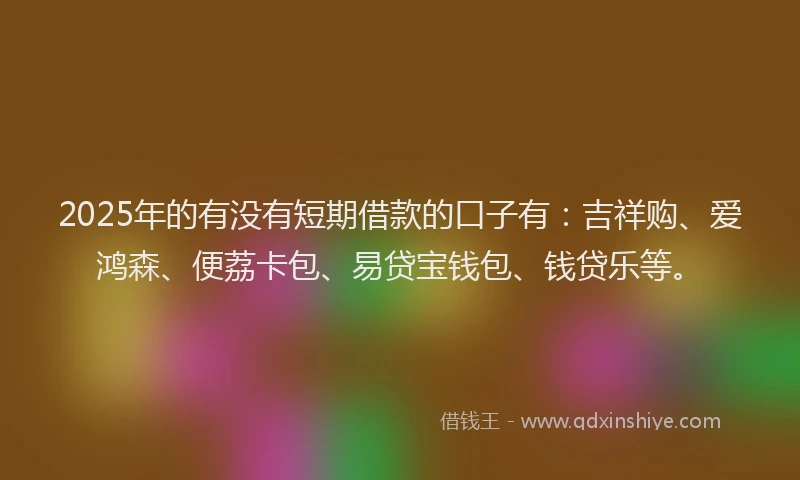 2025年的有没有短期借款的口子有：吉祥购、爱鸿森、便荔卡包、易贷宝钱包、钱贷乐等。