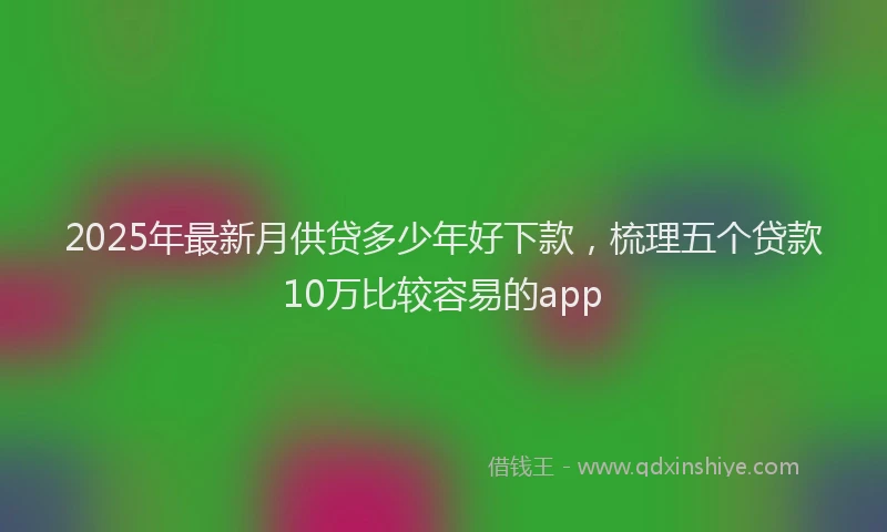 2025年最新月供贷多少年好下款，梳理五个贷款10万比较容易的app