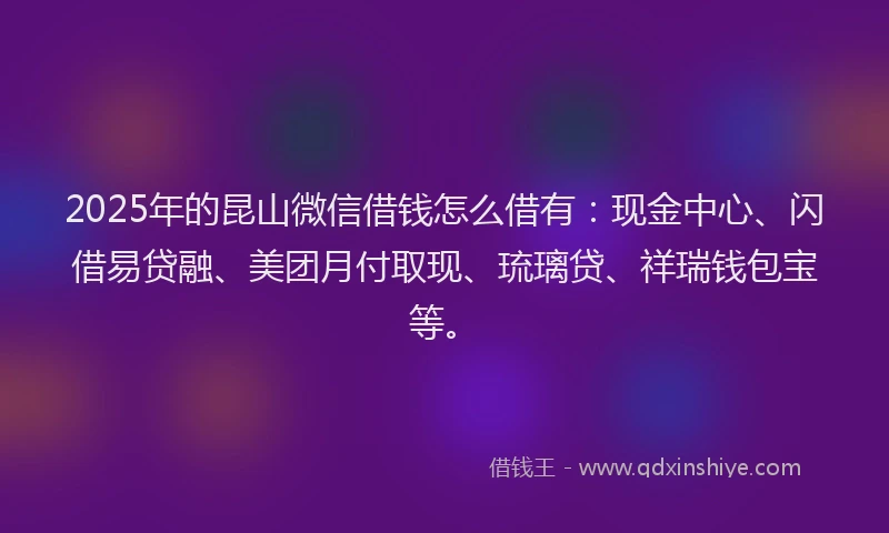 2025年的昆山微信借钱怎么借有：现金中心、闪借易贷融、美团月付取现、琉璃贷、祥瑞钱包宝等。