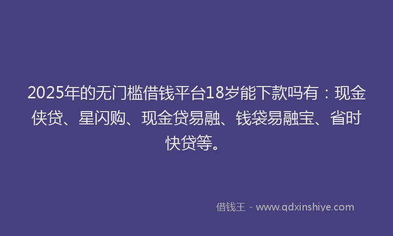 2025年的无门槛借钱平台18岁能下款吗有：现金侠贷、星闪购、现金贷易融、钱袋易融宝、省时快贷等。