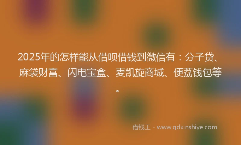 2025年的怎样能从借呗借钱到微信有：分子贷、麻袋财富、闪电宝盒、麦凯旋商城、便荔钱包等。