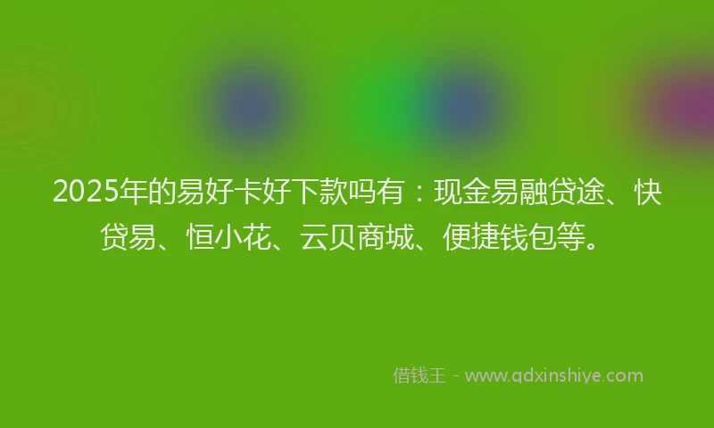 2025年的易好卡好下款吗有：现金易融贷途、快贷易、恒小花、云贝商城、便捷钱包等。