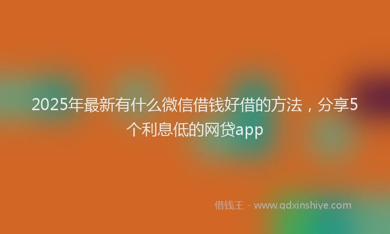 2025年最新有什么微信借钱好借的方法，分享5个利息低的网贷app
