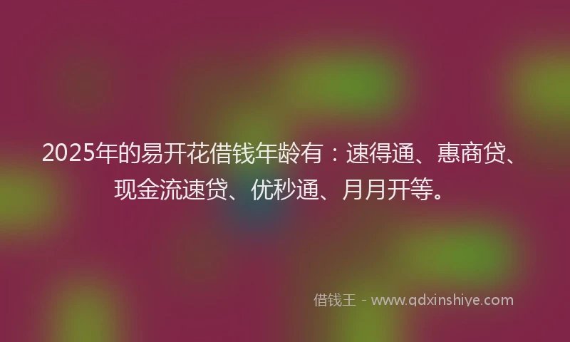 2025年的易开花借钱年龄有：速得通、惠商贷、现金流速贷、优秒通、月月开等。