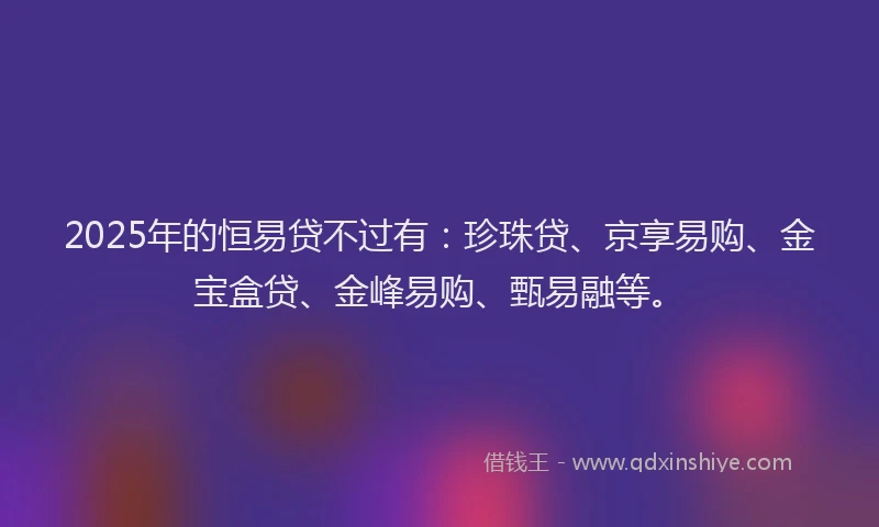 2025年的恒易贷不过有：珍珠贷、京享易购、金宝盒贷、金峰易购、甄易融等。