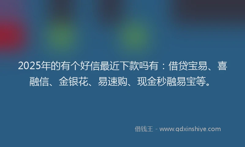 2025年的有个好信最近下款吗有：借贷宝易、喜融信、金银花、易速购、现金秒融易宝等。