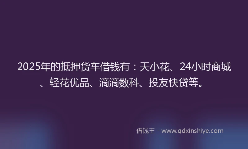 2025年的抵押货车借钱有：天小花、24小时商城、轻花优品、滴滴数科、投友快贷等。