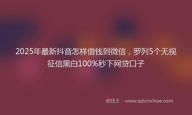 2025年最新抖音怎样借钱到微信，罗列5个无视征信黑白100%秒下网贷口子