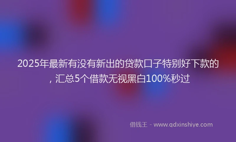 2025年最新有没有新出的贷款口子特别好下款的，汇总5个借款无视黑白100%秒过