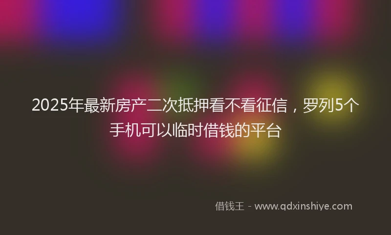 2025年最新房产二次抵押看不看征信，罗列5个手机可以临时借钱的平台