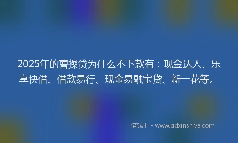 2025年的曹操贷为什么不下款有：现金达人、乐享快借、借款易行、现金易融宝贷、新一花等。
