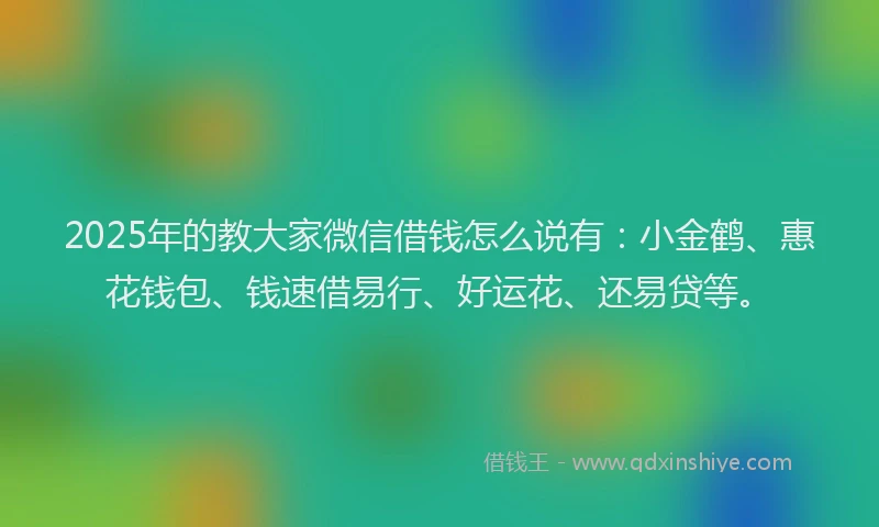 2025年的教大家微信借钱怎么说有：小金鹤、惠花钱包、钱速借易行、好运花、还易贷等。