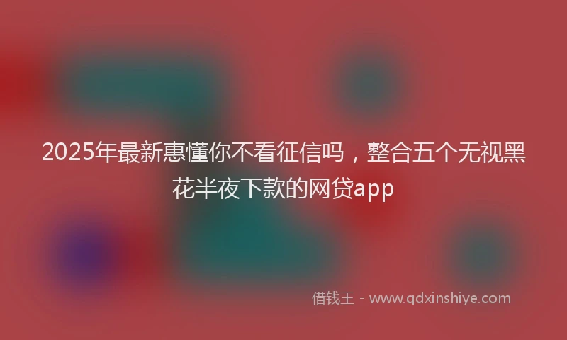 2025年最新惠懂你不看征信吗，整合五个无视黑花半夜下款的网贷app