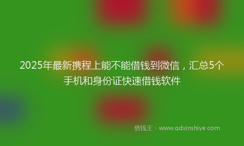 2025年最新携程上能不能借钱到微信，汇总5个手机和身份证快速借钱软件