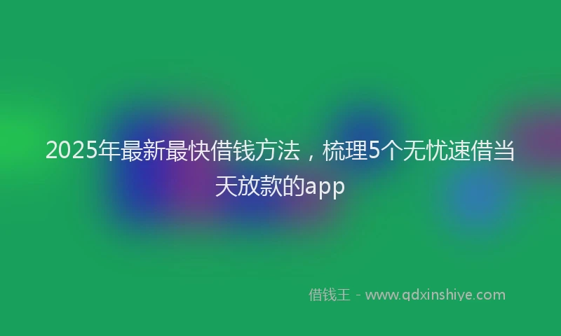 2025年最新最快借钱方法，梳理5个无忧速借当天放款的app