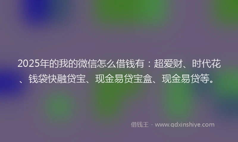 2025年的我的微信怎么借钱有：超爱财、时代花、钱袋快融贷宝、现金易贷宝盒、现金易贷等。