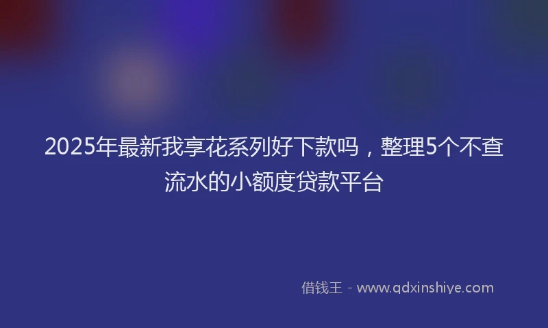 2025年最新我享花系列好下款吗，整理5个不查流水的小额度贷款平台