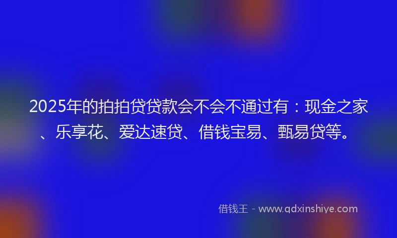 2025年的拍拍贷贷款会不会不通过有：现金之家、乐享花、爱达速贷、借钱宝易、甄易贷等。