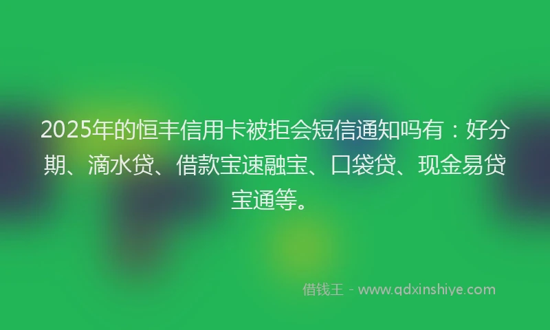 2025年的恒丰信用卡被拒会短信通知吗有：好分期、滴水贷、借款宝速融宝、口袋贷、现金易贷宝通等。