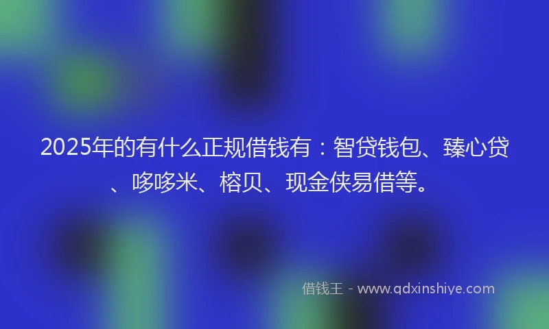 2025年的有什么正规借钱有：智贷钱包、臻心贷、哆哆米、榕贝、现金侠易借等。