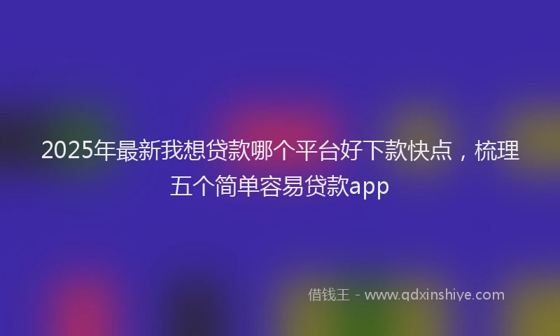 2025年最新我想贷款哪个平台好下款快点，梳理五个简单容易贷款app