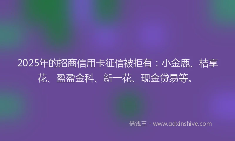 2025年的招商信用卡征信被拒有：小金鹿、桔享花、盈盈金科、新一花、现金贷易等。
