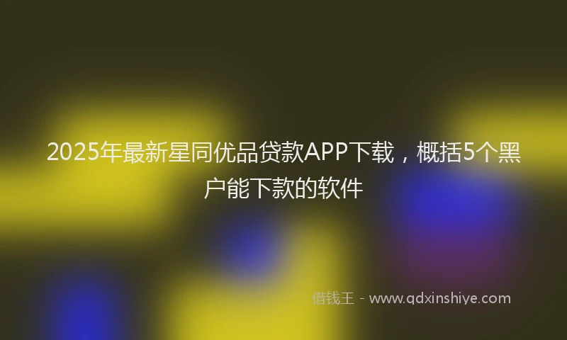 2025年最新星同优品贷款APP下载，概括5个黑户能下款的软件