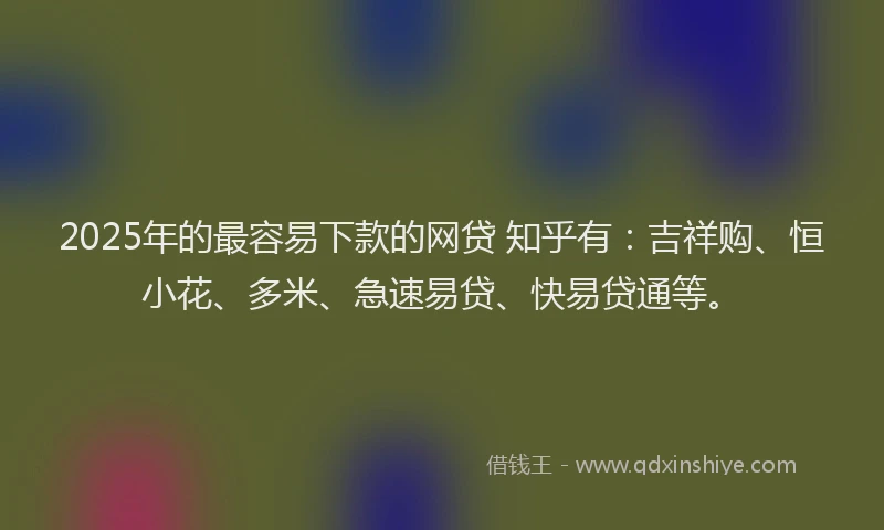 2025年的最容易下款的网贷 知乎有：吉祥购、恒小花、多米、急速易贷、快易贷通等。
