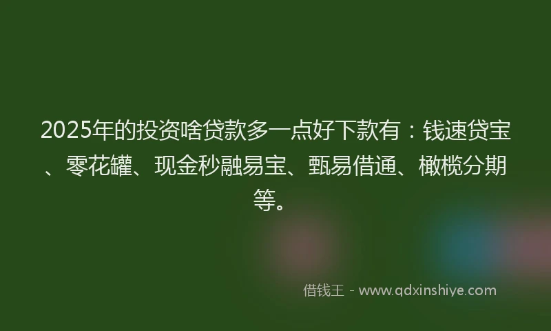 2025年的投资啥贷款多一点好下款有：钱速贷宝、零花罐、现金秒融易宝、甄易借通、橄榄分期等。