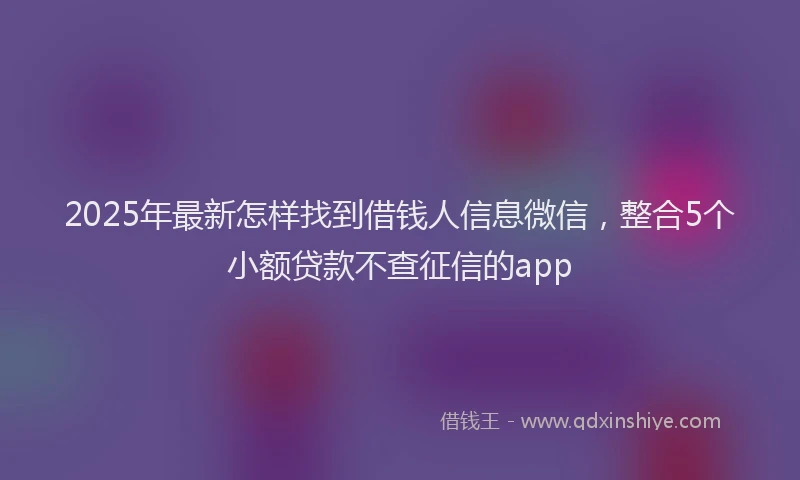 2025年最新怎样找到借钱人信息微信，整合5个小额贷款不查征信的app