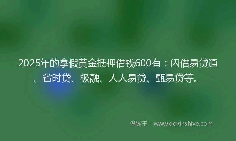 2025年的拿假黄金抵押借钱600有:闪借易贷通、省时贷、极融、人人易贷、甄易贷等。
