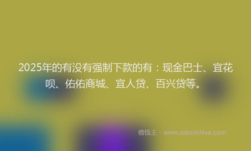 2025年的有没有强制下款的有：现金巴士、宜花呗、佑佑商城、宜人贷、百兴贷等。