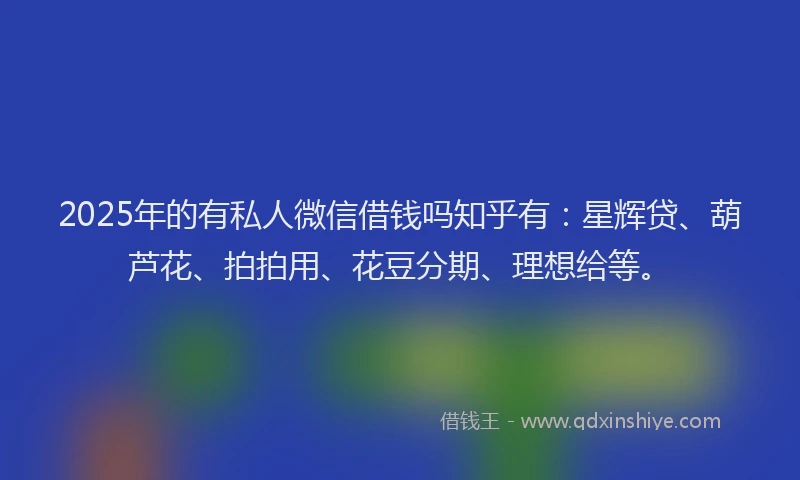 2025年的有私人微信借钱吗知乎有：星辉贷、葫芦花、拍拍用、花豆分期、理想给等。
