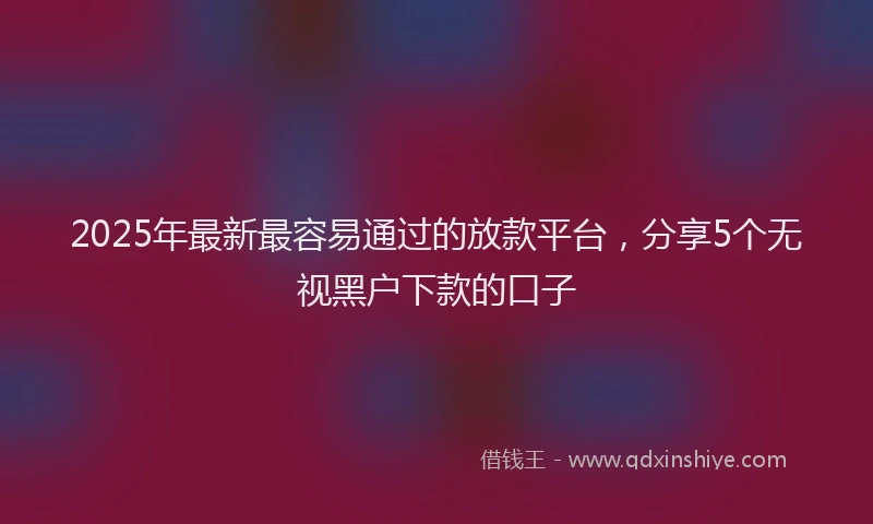 2025年最新最容易通过的放款平台，分享5个无视黑户下款的口子