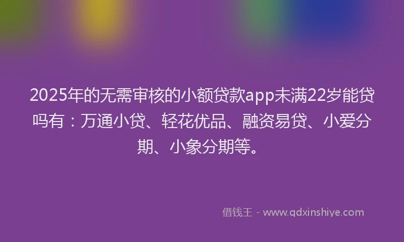 2025年的无需审核的小额贷款app未满22岁能贷吗有：万通小贷、轻花优品、融资易贷、小爱分期、小象分期等。