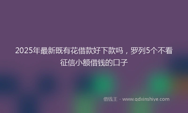 2025年最新既有花借款好下款吗，罗列5个不看征信小额借钱的口子