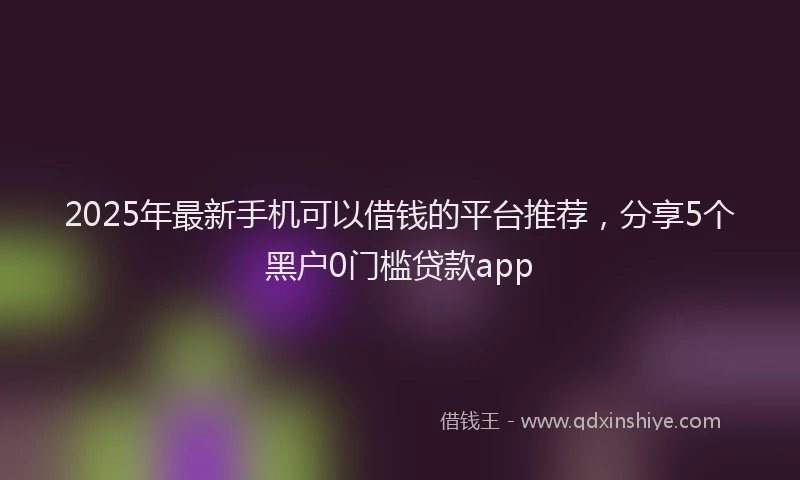 2025年最新手机可以借钱的平台推荐，分享5个黑户0门槛贷款app