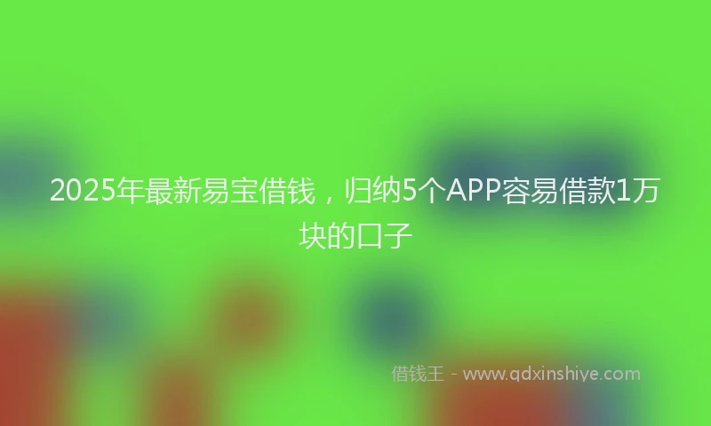 2025年最新易宝借钱，归纳5个APP容易借款1万块的口子
