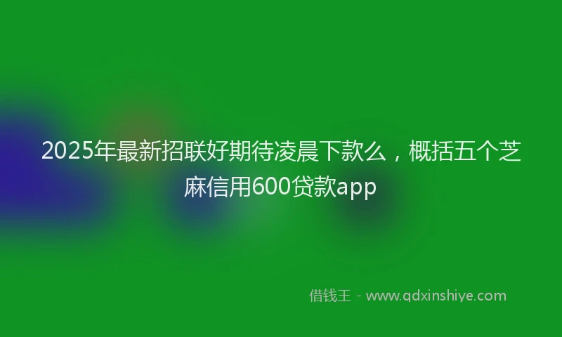 2025年最新招联好期待凌晨下款么，概括五个芝麻信用600贷款app