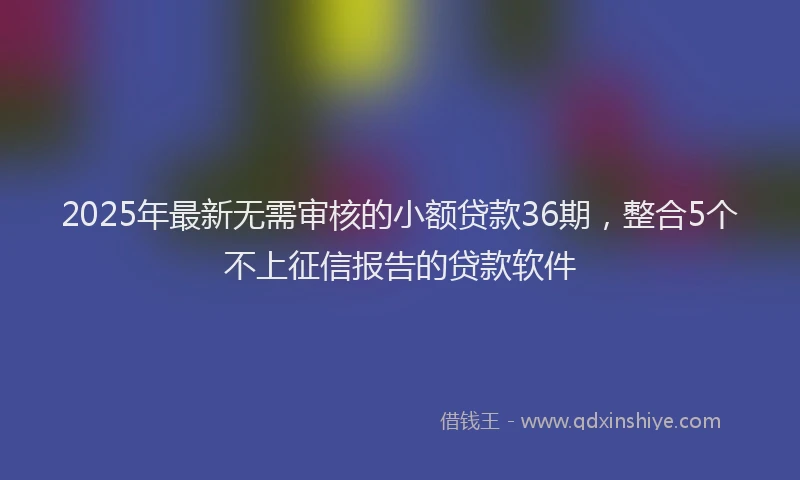 2025年最新无需审核的小额贷款36期，整合5个不上征信报告的贷款软件
