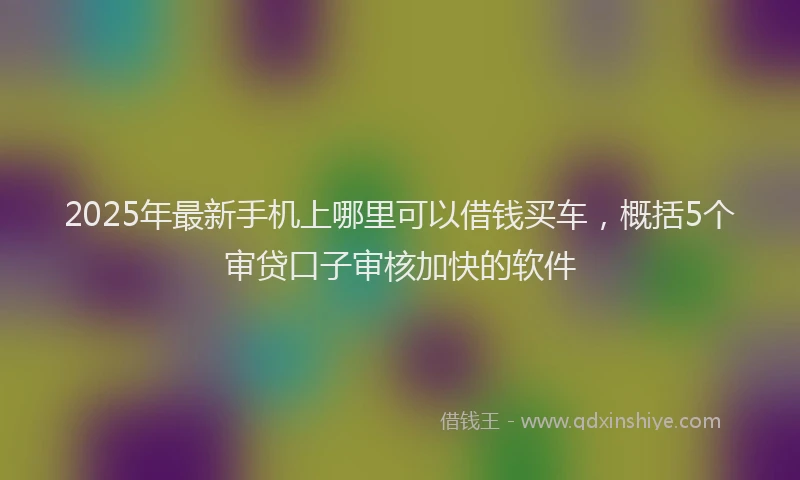 2025年最新手机上哪里可以借钱买车，概括5个审贷口子审核加快的软件
