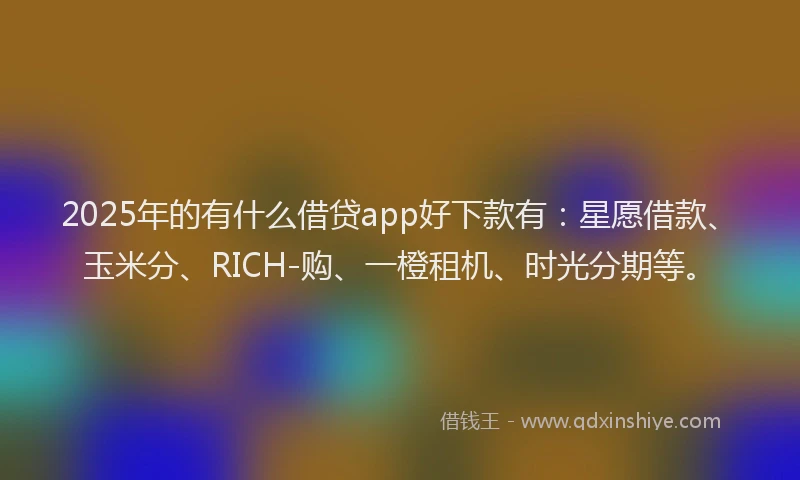 2025年的有什么借贷app好下款有：星愿借款、玉米分、RICH-购、一橙租机、时光分期等。