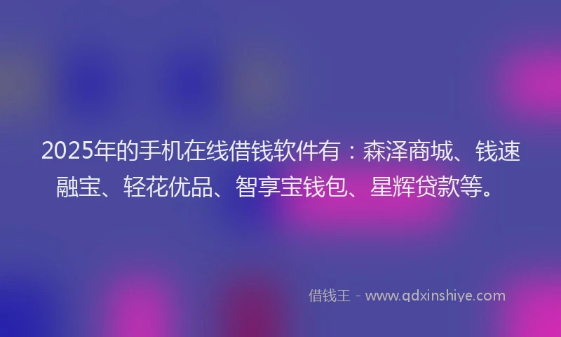 2025年的手机在线借钱软件有：森泽商城、钱速融宝、轻花优品、智享宝钱包、星辉贷款等。