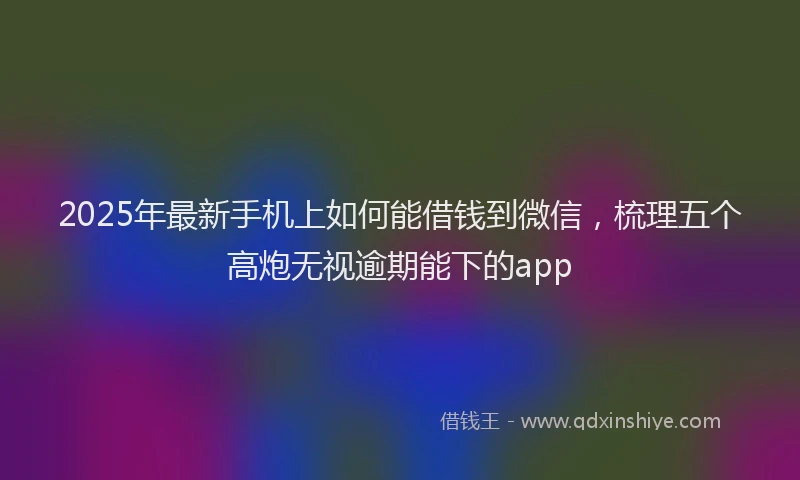 2025年最新手机上如何能借钱到微信，梳理五个高炮无视逾期能下的app