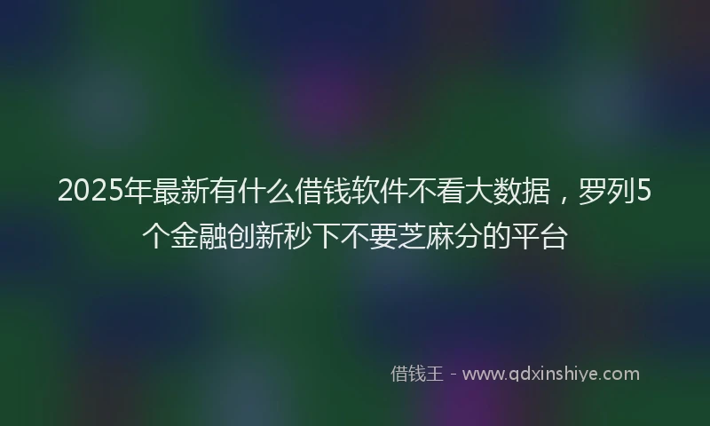 2025年最新有什么借钱软件不看大数据，罗列5个金融创新秒下不要芝麻分的平台