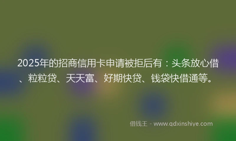 2025年的招商信用卡申请被拒后有：头条放心借、粒粒贷、天天富、好期快贷、钱袋快借通等。
