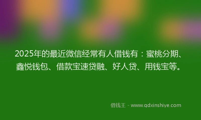 2025年的最近微信经常有人借钱有：蜜桃分期、鑫悦钱包、借款宝速贷融、好人贷、用钱宝等。