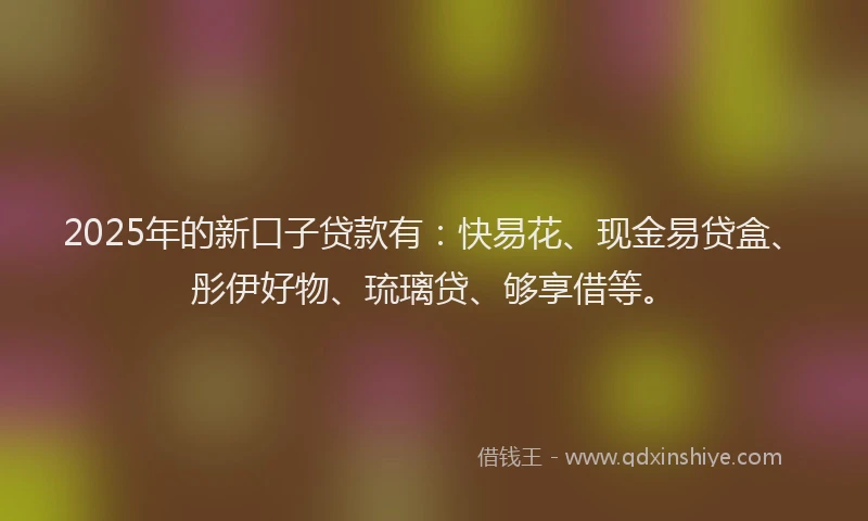2025年的新口子贷款有：快易花、现金易贷盒、彤伊好物、琉璃贷、够享借等。