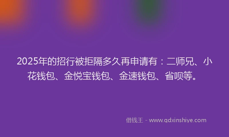 2025年的招行被拒隔多久再申请有：二师兄、小花钱包、金悦宝钱包、金速钱包、省呗等。