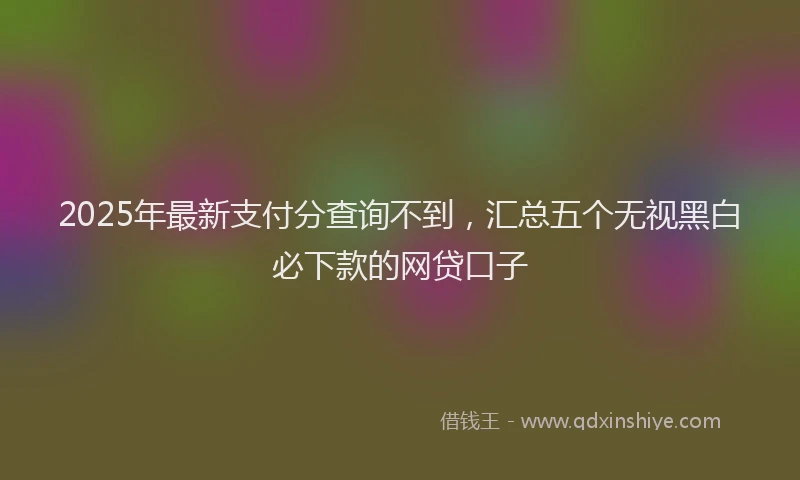 2025年最新支付分查询不到，汇总五个无视黑白必下款的网贷口子